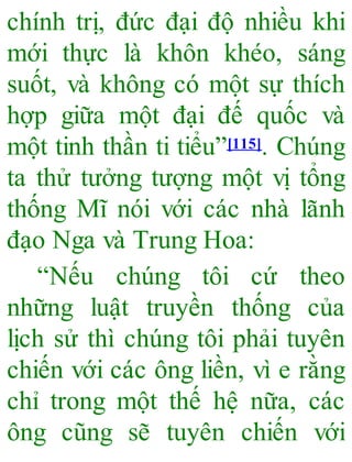 chính trị, đức đại độ nhiều khi
mới thực là khôn khéo, sáng
suốt, và không có một sự thích
hợp giữa một đại đế quốc và
một tinh thần ti tiểu”[115]. Chúng
ta thử tưởng tượng một vị tổng
thống Mĩ nói với các nhà lãnh
đạo Nga và Trung Hoa:
“Nếu chúng tôi cứ theo
những luật truyền thống của
lịch sử thì chúng tôi phải tuyên
chiến với các ông liền, vì e rằng
chỉ trong một thế hệ nữa, các
ông cũng sẽ tuyên chiến với
 