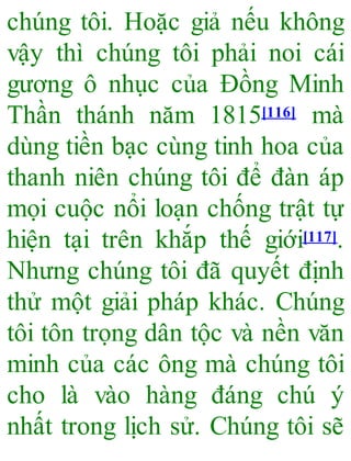 chúng tôi. Hoặc giả nếu không
vậy thì chúng tôi phải noi cái
gương ô nhục của Đồng Minh
Thần thánh năm 1815[116] mà
dùng tiền bạc cùng tinh hoa của
thanh niên chúng tôi để đàn áp
mọi cuộc nổi loạn chống trật tự
hiện tại trên khắp thế giới[117].
Nhưng chúng tôi đã quyết định
thử một giải pháp khác. Chúng
tôi tôn trọng dân tộc và nền văn
minh của các ông mà chúng tôi
cho là vào hàng đáng chú ý
nhất trong lịch sử. Chúng tôi sẽ
 