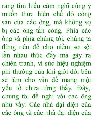 ráng tìm hiểu cảm nghĩ cùng ý
muốn thực hiện chế độ cộng
sản của các ông, mà không sợ
bị các ông tấn công. Phía các
ông và phía chúng tôi, chúng ta
đừng nên để cho niềm sợ sệt
lẫn nhau thúc đẩy mà gây ra
chiến tranh, vì sức hiệu nghiệm
phi thường của khí giới đôi bên
sẽ làm cho vấn đề mang một
yếu tố chưa từng thấy. Đây,
chúng tôi đề nghị với các ông
như vầy: Các nhà đại diện của
các ông và các nhà đại diện của
 