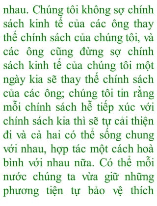 nhau. Chúng tôi không sợ chính
sách kinh tế của các ông thay
thế chính sách của chúng tôi, và
các ông cũng đừng sợ chính
sách kinh tế của chúng tôi một
ngày kia sẽ thay thế chính sách
của các ông; chúng tôi tin rằng
mỗi chính sách hễ tiếp xúc với
chính sách kia thì sẽ tự cải thiện
đi và cả hai có thể sống chung
với nhau, hợp tác một cách hoà
bình với nhau nữa. Có thể mỗi
nước chúng ta vừa giữ những
phương tiện tự bảo vệ thích
 