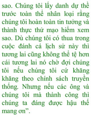 sao. Chúng tôi lấy danh dự thề
trước toàn thể nhân loại rằng
chúng tôi hoàn toàn tin tưởng và
thành thực thử mạo hiểm xem
sao. Dù chúng tôi có thua trong
cuộc đánh cá lịch sử này thì
tương lai cũng không thể tệ hơn
cái tương lai nó chờ đợi chúng
tôi nếu chúng tôi cứ khăng
khăng theo chính sách truyền
thống. Nhưng nếu các ông và
chúng tôi mà thành công thì
chúng ta đáng được hậu thế
mang ơn”.
 