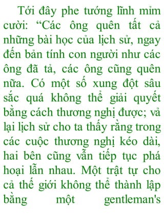 Tới đây phe tướng lĩnh mỉm
cười: “Các ông quên tất cả
những bài học của lịch sử, ngay
đến bản tính con người như các
ông đã tả, các ông cũng quên
nữa. Có một số xung đột sâu
sắc quá không thể giải quyết
bằng cách thương nghị được; vả
lại lịch sử cho ta thấy rằng trong
các cuộc thương nghị kéo dài,
hai bên cũng vẫn tiếp tục phá
hoại lẫn nhau. Một trật tự cho
cả thế giới không thể thành lập
bằng một gentleman's
 