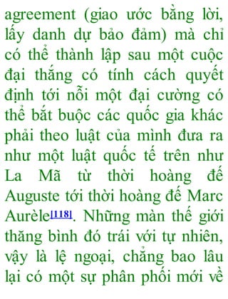 agreement (giao ước bằng lời,
lấy danh dự bảo đảm) mà chỉ
có thể thành lập sau một cuộc
đại thắng có tính cách quyết
định tới nỗi một đại cường có
thể bắt buộc các quốc gia khác
phải theo luật của mình đưa ra
như một luật quốc tế trên như
La Mã từ thời hoàng đế
Auguste tới thời hoàng đế Marc
Aurèle[118]. Những màn thế giới
thăng bình đó trái với tự nhiên,
vậy là lệ ngoại, chẳng bao lâu
lại có một sự phân phối mới về
 