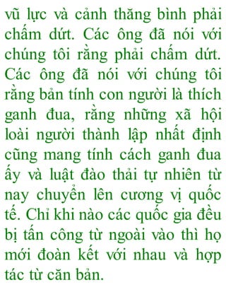 vũ lực và cảnh thăng bình phải
chấm dứt. Các ông đã nói với
chúng tôi rằng phải chấm dứt.
Các ông đã nói với chúng tôi
rằng bản tính con người là thích
ganh đua, rằng những xã hội
loài người thành lập nhất định
cũng mang tính cách ganh đua
ấy và luật đào thải tự nhiên từ
nay chuyển lên cương vị quốc
tế. Chỉ khi nào các quốc gia đều
bị tấn công từ ngoài vào thì họ
mới đoàn kết với nhau và hợp
tác từ căn bản.
 