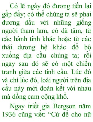 Có lẽ ngày đó đương tiến lại
gấp đấy; có thể chúng ta sẽ phải
đương đầu với những giống
người tham lam, có dã tâm, từ
các hành tinh khác hoặc từ các
thái dương hệ khác đổ bộ
xuống địa cầu chúng ta; rồi
ngay sau đó sẽ có một chiến
tranh giữa các tinh cầu. Lúc đó
và chỉ lúc đó, loài người trên địa
cầu này mới đoàn kết với nhau
mà đồng cam cộng khổ.
Ngay triết gia Bergson năm
1936 cũng viết: “Cứ để cho nữ
 