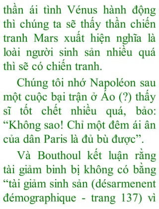 thần ái tình Vénus hành động
thì chúng ta sẽ thấy thần chiến
tranh Mars xuất hiện nghĩa là
loài người sinh sản nhiều quá
thì sẽ có chiến tranh.
Chúng tôi nhớ Napoléon sau
một cuộc bại trận ở Áo (?) thấy
sĩ tốt chết nhiều quá, bảo:
“Không sao! Chỉ một đêm ái ân
của dân Paris là đủ bù được”.
Và Bouthoul kết luận rằng
tài giảm binh bị không có bằng
“tài giảm sinh sản (désarmenent
đémographique - trang 137) vì
 