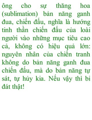 ông cho sự thăng hoa
(sublimation) bản năng ganh
đua, chiến đấu, nghĩa là hướng
tinh thần chiến đấu của loài
người vào những mục tiêu cao
cả, không có hiệu quả lớn:
nguyên nhân của chiến tranh
không do bản năng ganh đua
chiến đấu, mà do bản năng tự
sát, tự hủy kia. Nếu vậy thì bi
đát thật!
 