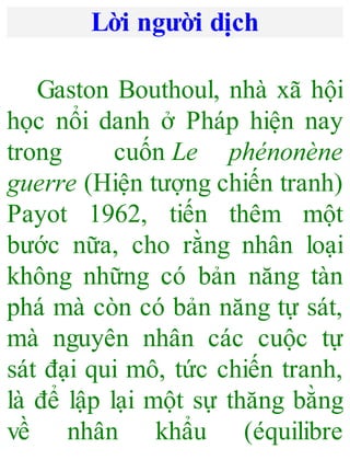 Lời người dịch
Gaston Bouthoul, nhà xã hội
học nổi danh ở Pháp hiện nay
trong cuốn Le phénonène
guerre (Hiện tượng chiến tranh)
Payot 1962, tiến thêm một
bước nữa, cho rằng nhân loại
không những có bản năng tàn
phá mà còn có bản năng tự sát,
mà nguyên nhân các cuộc tự
sát đại qui mô, tức chiến tranh,
là để lập lại một sự thăng bằng
về nhân khẩu (équilibre
 