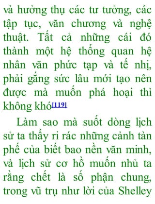 và hưởng thụ các tư tưởng, các
tập tục, văn chương và nghệ
thuật. Tất cả những cái đó
thành một hệ thống quan hệ
nhân văn phức tạp và tế nhị,
phải gắng sức lâu mới tạo nên
được mà muốn phá hoại thì
không khó[119]
Làm sao mà suốt dòng lịch
sử ta thấy ri rác những cảnh tàn
phế của biết bao nền văn minh,
và lịch sử cơ hồ muốn nhủ ta
rằng chết là số phận chung,
trong vũ trụ như lời của Shelley
 