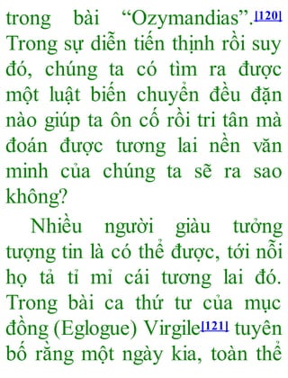 trong bài “Ozymandias”.[120]
Trong sự diễn tiến thịnh rồi suy
đó, chúng ta có tìm ra được
một luật biến chuyển đều đặn
nào giúp ta ôn cố rồi tri tân mà
đoán được tương lai nền văn
minh của chúng ta sẽ ra sao
không?
Nhiều người giàu tưởng
tượng tin là có thể được, tới nỗi
họ tả tỉ mỉ cái tương lai đó.
Trong bài ca thứ tư của mục
đồng (Eglogue) Virgile[121] tuyên
bố rằng một ngày kia, toàn thể
 
