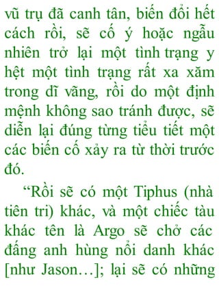 vũ trụ đã canh tân, biến đổi hết
cách rồi, sẽ cố ý hoặc ngẫu
nhiên trở lại một tình trạng y
hệt một tình trạng rất xa xăm
trong dĩ vãng, rồi do một định
mệnh không sao tránh được, sẽ
diễn lại đúng từng tiểu tiết một
các biến cố xảy ra từ thời trước
đó.
“Rồi sẽ có một Tiphus (nhà
tiên tri) khác, và một chiếc tàu
khác tên là Argo sẽ chở các
đấng anh hùng nổi danh khác
[như Jason…]; lại sẽ có những
 