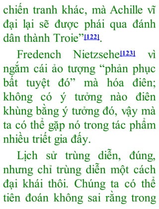 chiến tranh khác, mà Achille vĩ
đại lại sẽ được phái qua đánh
dân thành Troie”[122].
Fredench Nietzsehe[123] vì
ngắm cái ảo tượng “phản phục
bất tuyệt đó” mà hóa điên;
không có ý tưởng nào điên
khùng bằng ý tưởng đó, vậy mà
ta có thể gặp nó trong tác phẩm
nhiều triết gia đấy.
Lịch sử trùng diễn, đúng,
nhưng chỉ trùng diễn một cách
đại khái thôi. Chúng ta có thể
tiên đoán không sai rằng trong
 