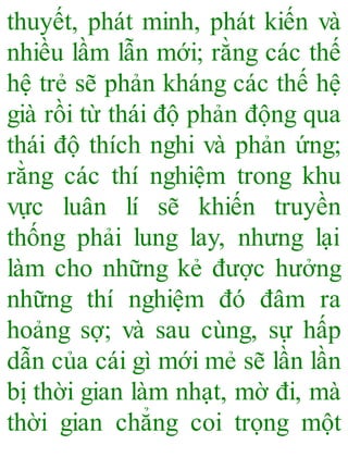 thuyết, phát minh, phát kiến và
nhiều lầm lẫn mới; rằng các thế
hệ trẻ sẽ phản kháng các thế hệ
già rồi từ thái độ phản động qua
thái độ thích nghi và phản ứng;
rằng các thí nghiệm trong khu
vực luân lí sẽ khiến truyền
thống phải lung lay, nhưng lại
làm cho những kẻ được hưởng
những thí nghiệm đó đâm ra
hoảng sợ; và sau cùng, sự hấp
dẫn của cái gì mới mẻ sẽ lần lần
bị thời gian làm nhạt, mờ đi, mà
thời gian chẳng coi trọng một
 