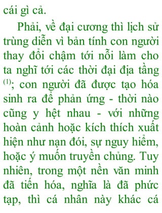 cái gì cả.
Phải, về đại cương thì lịch sử
trùng diễn vì bản tính con người
thay đổi chậm tới nỗi làm cho
ta nghĩ tới các thời đại địa tầng
(1)
; con người đã được tạo hóa
sinh ra để phản ứng - thời nào
cũng y hệt nhau - với những
hoàn cảnh hoặc kích thích xuất
hiện như nạn đói, sự nguy hiểm,
hoặc ý muốn truyền chủng. Tuy
nhiên, trong một nền văn minh
đã tiến hóa, nghĩa là đã phức
tạp, thì cá nhân này khác cá
 
