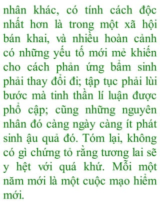 nhân khác, có tính cách độc
nhất hơn là trong một xã hội
bán khai, và nhiều hoàn cảnh
có những yếu tố mới mẻ khiến
cho cách phản ứng bẩm sinh
phải thay đổi đi; tập tục phải lùi
bước mà tinh thần lí luận được
phổ cập; cũng những nguyên
nhân đó càng ngày càng ít phát
sinh ậu quả đó. Tóm lại, không
có gì chứng tỏ rằng tương lai sẽ
y hệt với quá khứ. Mỗi một
năm mới là một cuộc mạo hiểm
mới.
 