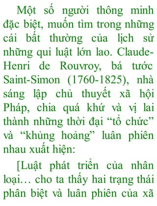 Một số người thông minh
đặc biệt, muốn tìm trong những
cái bất thường của lịch sử
những qui luật lớn lao. Claude-
Henri de Rouvroy, bá tước
Saint-Simon (1760-1825), nhà
sáng lập chủ thuyết xã hội
Pháp, chia quá khứ và vị lai
thành những thời đại “tổ chức”
và “khủng hoảng” luân phiên
nhau xuất hiện:
[Luật phát triển của nhân
loại… cho ta thấy hai trạng thái
phân biệt và luân phiên của xã
 