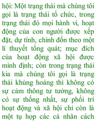 hội: Một trạng thái mà chúng tôi
gọi là trạng thái tổ chức, trong
trạng thái đó mọi hành vi, hoạt
động của con người được xếp
đặt, dự tính, chỉnh đốn theo một
lí thuyết tổng quát; mục đích
của hoạt động xã hội được
minh định; còn trong trạng thái
kia mà chúng tôi gọi là trạng
thái khủng hoảng thì không có
sự cảm thông tư tưởng, không
có sự thống nhất, sự phối trí
hoạt động và xã hội chỉ còn là
một tụ họp các cá nhân cách
 