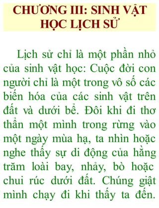 CHƯƠNG III: SINH VẬT
HỌC LỊCH SỬ
Lịch sử chỉ là một phần nhỏ
của sinh vật học: Cuộc đời con
người chỉ là một trong vô số các
biến hóa của các sinh vật trên
đất và dưới bể. Đôi khi đi thơ
thẩn một mình trong rừng vào
một ngày mùa hạ, ta nhìn hoặc
nghe thấy sự di động của hằng
trăm loài bay, nhảy, bò hoặc
chui rúc dưới đất. Chúng giật
mình chạy đi khi thấy ta đến.
 