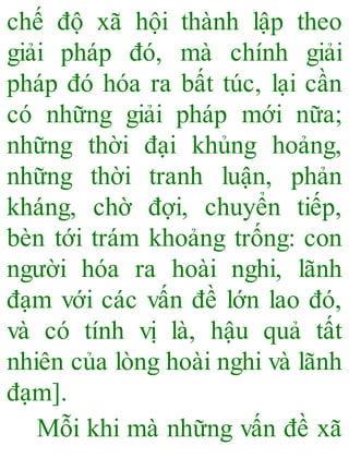 chế độ xã hội thành lập theo
giải pháp đó, mà chính giải
pháp đó hóa ra bất túc, lại cần
có những giải pháp mới nữa;
những thời đại khủng hoảng,
những thời tranh luận, phản
kháng, chờ đợi, chuyển tiếp,
bèn tới trám khoảng trống: con
người hóa ra hoài nghi, lãnh
đạm với các vấn đề lớn lao đó,
và có tính vị là, hậu quả tất
nhiên của lòng hoài nghi và lãnh
đạm].
Mỗi khi mà những vấn đề xã
 