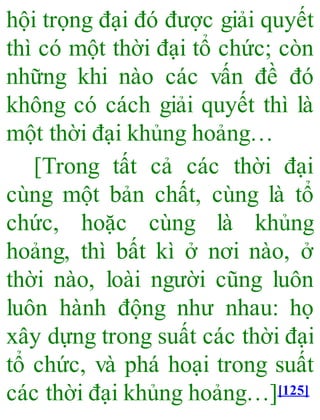 hội trọng đại đó được giải quyết
thì có một thời đại tổ chức; còn
những khi nào các vấn đề đó
không có cách giải quyết thì là
một thời đại khủng hoảng…
[Trong tất cả các thời đại
cùng một bản chất, cùng là tổ
chức, hoặc cùng là khủng
hoảng, thì bất kì ở nơi nào, ở
thời nào, loài người cũng luôn
luôn hành động như nhau: họ
xây dựng trong suất các thời đại
tổ chức, và phá hoại trong suất
các thời đại khủng hoảng…][125]
 
