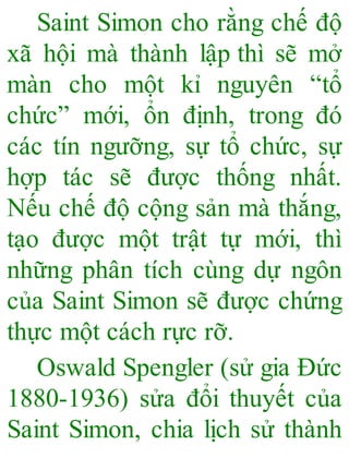 Saint Simon cho rằng chế độ
xã hội mà thành lập thì sẽ mở
màn cho một kỉ nguyên “tổ
chức” mới, ổn định, trong đó
các tín ngưỡng, sự tổ chức, sự
hợp tác sẽ được thống nhất.
Nếu chế độ cộng sản mà thắng,
tạo được một trật tự mới, thì
những phân tích cùng dự ngôn
của Saint Simon sẽ được chứng
thực một cách rực rỡ.
Oswald Spengler (sử gia Đức
1880-1936) sửa đổi thuyết của
Saint Simon, chia lịch sử thành
 