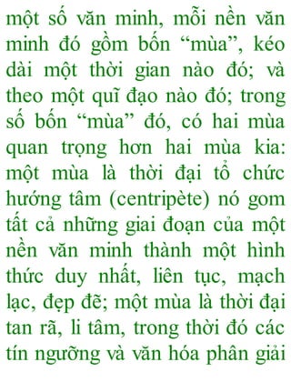một số văn minh, mỗi nền văn
minh đó gồm bốn “mùa”, kéo
dài một thời gian nào đó; và
theo một quĩ đạo nào đó; trong
số bốn “mùa” đó, có hai mùa
quan trọng hơn hai mùa kia:
một mùa là thời đại tổ chức
hướng tâm (centripète) nó gom
tất cả những giai đoạn của một
nền văn minh thành một hình
thức duy nhất, liên tục, mạch
lạc, đẹp đẽ; một mùa là thời đại
tan rã, li tâm, trong thời đó các
tín ngưỡng và văn hóa phân giải
 
