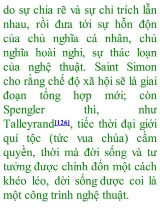 do sự chia rẽ và sự chỉ trích lẫn
nhau, rồi đưa tới sự hỗn độn
của chủ nghĩa cá nhân, chủ
nghĩa hoài nghi, sự thác loạn
của nghệ thuật. Saint Simon
cho rằng chế độ xã hội sẽ là giai
đoạn tổng hợp mới; còn
Spengler thì, như
Talleyrand[126], tiếc thời đại giới
quí tộc (tức vua chúa) cầm
quyền, thời mà đời sống và tư
tưởng được chỉnh đốn một cách
khéo léo, đời sống được coi là
một công trình nghệ thuật.
 