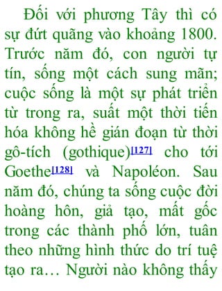 Đối với phương Tây thì có
sự đứt quãng vào khoảng 1800.
Trước năm đó, con người tự
tín, sống một cách sung mãn;
cuộc sống là một sự phát triển
từ trong ra, suất một thời tiến
hóa không hề gián đoạn từ thời
gô-tích (gothique)[127] cho tới
Goethe[128] và Napoléon. Sau
năm đó, chúng ta sống cuộc đời
hoàng hôn, giả tạo, mất gốc
trong các thành phố lớn, tuân
theo những hình thức do trí tuệ
tạo ra… Người nào không thấy
 