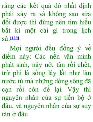 rằng các kết quả đó nhất định
phải xảy ra và không sao sửa
đổi được thì đừng nên tìm hiểu
bất kì một cái gì trong lịch
sử.[129]
Mọi người đều đồng ý về
điểm này: Các nền văn minh
phát sinh, nảy nở, tàn rồi chết,
trừ phi là sống lây lất như làn
nước tù mà những dòng sông đã
cạn rồi còn để lại. Vậy thì
nguyên nhân của sự tiến bộ ở
đâu, và nguyên nhân của sự suy
tàn ở đâu
 