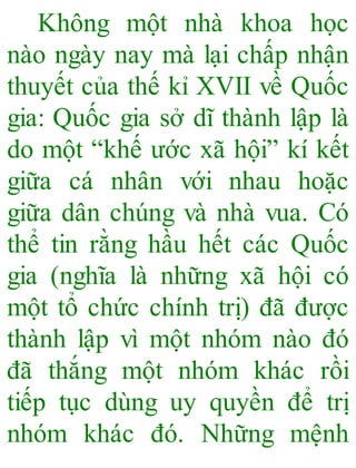 Không một nhà khoa học
nào ngày nay mà lại chấp nhận
thuyết của thế kỉ XVII về Quốc
gia: Quốc gia sở dĩ thành lập là
do một “khế ước xã hội” kí kết
giữa cá nhân với nhau hoặc
giữa dân chúng và nhà vua. Có
thể tin rằng hầu hết các Quốc
gia (nghĩa là những xã hội có
một tổ chức chính trị) đã được
thành lập vì một nhóm nào đó
đã thắng một nhóm khác rồi
tiếp tục dùng uy quyền để trị
nhóm khác đó. Những mệnh
 