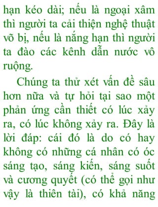 hạn kéo dài; nếu là ngoại xâm
thì người ta cải thiện nghệ thuật
võ bị, nếu là nắng hạn thì người
ta đào các kênh dẫn nước vô
ruộng.
Chúng ta thử xét vấn đề sâu
hơn nữa và tự hỏi tại sao một
phản ứng cần thiết có lúc xảy
ra, có lúc không xảy ra. Đây là
lời đáp: cái đó là do có hay
không có những cá nhân có óc
sáng tạo, sáng kiến, sáng suốt
và cương quyết (có thể gọi như
vậy là thiên tài), có khả năng
 