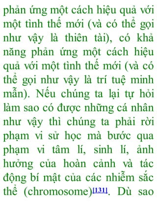 phản ứng một cách hiệu quả với
một tình thế mới (và có thể gọi
như vậy là thiên tài), có khả
năng phản ứng một cách hiệu
quả với một tình thế mới (và có
thể gọi như vậy là trí tuệ minh
mẫn). Nếu chúng ta lại tự hỏi
làm sao có được những cá nhân
như vậy thì chúng ta phải rời
phạm vi sử học mà bước qua
phạm vi tâm lí, sinh lí, ảnh
hưởng của hoàn cảnh và tác
động bí mật của các nhiễm sắc
thể (chromosome)[131]. Dù sao
 