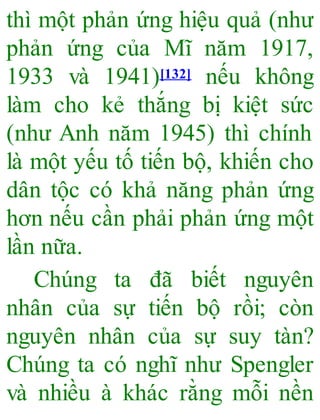 thì một phản ứng hiệu quả (như
phản ứng của Mĩ năm 1917,
1933 và 1941)[132] nếu không
làm cho kẻ thắng bị kiệt sức
(như Anh năm 1945) thì chính
là một yếu tố tiến bộ, khiến cho
dân tộc có khả năng phản ứng
hơn nếu cần phải phản ứng một
lần nữa.
Chúng ta đã biết nguyên
nhân của sự tiến bộ rồi; còn
nguyên nhân của sự suy tàn?
Chúng ta có nghĩ như Spengler
và nhiều à khác rằng mỗi nền
 