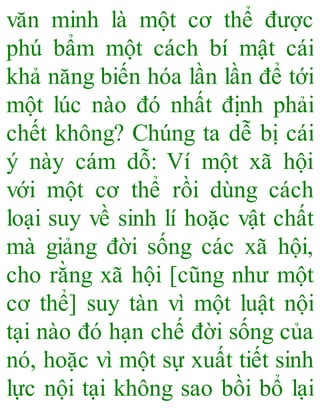 văn minh là một cơ thể được
phú bẩm một cách bí mật cái
khả năng biến hóa lần lần để tới
một lúc nào đó nhất định phải
chết không? Chúng ta dễ bị cái
ý này cám dỗ: Ví một xã hội
với một cơ thể rồi dùng cách
loại suy về sinh lí hoặc vật chất
mà giảng đời sống các xã hội,
cho rằng xã hội [cũng như một
cơ thể] suy tàn vì một luật nội
tại nào đó hạn chế đời sống của
nó, hoặc vì một sự xuất tiết sinh
lực nội tại không sao bồi bổ lại
 