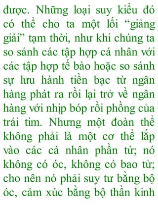 được. Những loại suy kiểu đó
có thể cho ta một lối “giảng
giải” tạm thời, như khi chúng ta
so sánh các tập hợp cá nhân với
các tập hợp tế bào hoặc so sánh
sự lưu hành tiền bạc từ ngân
hàng phát ra rồi lại trở về ngân
hàng với nhịp bóp rồi phồng của
trái tim. Nhưng một đoàn thể
không phải là một cơ thể lắp
vào các cá nhân phần tử; nó
không có óc, không có bao tử;
cho nên nó phải suy tư bằng bộ
óc, cảm xúc bằng bộ thần kinh
 