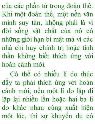 của các phần tử trong đoàn thể.
Khi một đoàn thể, một nền văn
minh suy tàn, không phải là vì
đời sống vật chất của nó có
những giới hạn bí mật mà vì các
nhà chỉ huy chính trị hoặc tinh
thần không biết thích ứng với
hoàn cảnh mới.
Có thể có nhiều lí do thúc
đẩy ta phải thích ứng với hoàn
cảnh mới; nếu một lí do lặp đi
lặp lại nhiều lần hoặc hai ba lí
do khác nhau cùng xuất hiện
một lúc, thì sự khuyến dụ có
 