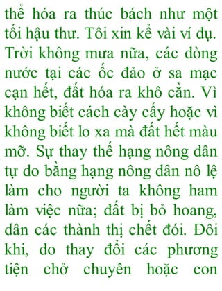 thể hóa ra thúc bách như một
tối hậu thư. Tôi xin kể vài ví dụ.
Trời không mưa nữa, các dòng
nước tại các ốc đảo ở sa mạc
cạn hết, đất hóa ra khô cằn. Vì
không biết cách cày cấy hoặc vì
không biết lo xa mà đất hết màu
mỡ. Sự thay thế hạng nông dân
tự do bằng hạng nông dân nô lệ
làm cho người ta không ham
làm việc nữa; đất bị bỏ hoang,
dân các thành thị chết đói. Đôi
khi, do thay đổi các phương
tiện chở chuyên hoặc con
 
