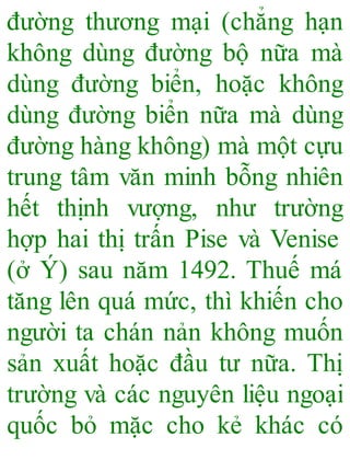 đường thương mại (chẳng hạn
không dùng đường bộ nữa mà
dùng đường biển, hoặc không
dùng đường biển nữa mà dùng
đường hàng không) mà một cựu
trung tâm văn minh bỗng nhiên
hết thịnh vượng, như trường
hợp hai thị trấn Pise và Venise
(ở Ý) sau năm 1492. Thuế má
tăng lên quá mức, thì khiến cho
người ta chán nản không muốn
sản xuất hoặc đầu tư nữa. Thị
trường và các nguyên liệu ngoại
quốc bỏ mặc cho kẻ khác có
 