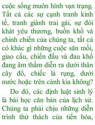 cuộc sống muôn hình vạn trạng.
Tất cả các sự cạnh tranh kinh
tế, tranh giành trai gái, sự đói
khát yêu thương, buồn khổ và
chinh chiến của chúng ta, tất cả
có khác gì những cuộc săn mồi,
giao cấu, chiến đấu và đau khổ
đang âm thầm diễn ra dưới thân
cây đổ, chiếc lá rụng, dưới
nước hoặc trên cành kia không?
Do đó, các định luật sinh lý
là bài học căn bản của lịch sử.
Chúng ta phải chịu những diễn
trình thử thách của tiến hóa,
 