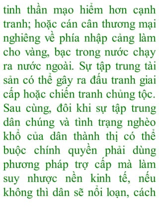 tinh thần mạo hiểm hơn cạnh
tranh; hoặc cán cân thương mại
nghiêng về phía nhập cảng làm
cho vàng, bạc trong nước chạy
ra nước ngoài. Sự tập trung tài
sản có thể gây ra đấu tranh giai
cấp hoặc chiến tranh chủng tộc.
Sau cùng, đôi khi sự tập trung
dân chúng và tình trạng nghèo
khổ của dân thành thị có thể
buộc chính quyền phải dùng
phương pháp trợ cấp mà làm
suy nhược nền kinh tế, nếu
không thì dân sẽ nổi loạn, cách
 