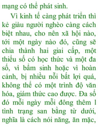 mạng có thể phát sinh.
Vì kinh tế càng phát triển thì
kẻ giàu người nghèo càng cách
biệt nhau, cho nên xã hội nào,
tới một ngày nào đó, cũng sẽ
chia thành hai giai cấp, một
thiểu số có học thức và một đa
số, vì bẩm sinh hoặc vì hoàn
cảnh, bị nhiều nỗi bất lợi quá,
không thể có một trình độ văn
hóa, giám thức cao được. Đa số
đó mỗi ngày mỗi đông thêm l
tình trạng san bằng từ dưới,
nghĩa là cách nói năng, ăn mặc,
 