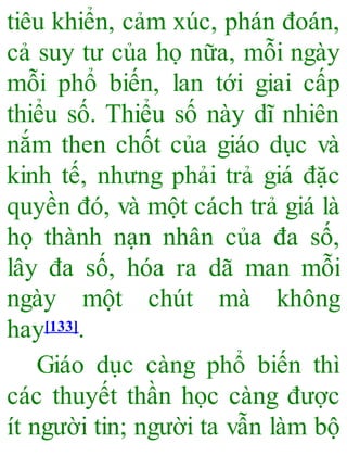 tiêu khiển, cảm xúc, phán đoán,
cả suy tư của họ nữa, mỗi ngày
mỗi phổ biến, lan tới giai cấp
thiểu số. Thiểu số này dĩ nhiên
nắm then chốt của giáo dục và
kinh tế, nhưng phải trả giá đặc
quyền đó, và một cách trả giá là
họ thành nạn nhân của đa số,
lây đa số, hóa ra dã man mỗi
ngày một chút mà không
hay[133].
Giáo dục càng phổ biến thì
các thuyết thần học càng được
ít người tin; người ta vẫn làm bộ
 