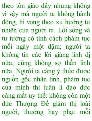 theo tôn giáo đấy nhưng không
vì vậy mà người ta không hành
động, hi vọng theo xu hướng tự
nhiên của người ta. Lối sống và
tư tưởng có tính cách phàm tục
mỗi ngày một đậm; người ta
không tin các lời giảng linh dị
nữa, cũng không sợ thần linh
nữa. Người ta càng ý thức được
nguồn gốc nhân tinh, phàm tục
của mình thì luân lí đạo đức
càng mất uy thế: không còn một
đức Thượng Đế giám thị loài
người, thưởng hay phạt mỗi
 