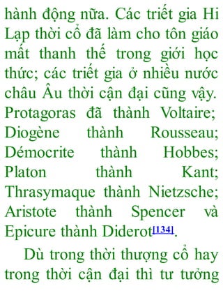 hành động nữa. Các triết gia Hi
Lạp thời cổ đã làm cho tôn giáo
mất thanh thế trong giới học
thức; các triết gia ở nhiều nước
châu Âu thời cận đại cũng vậy.
Protagoras đã thành Voltaire;
Diogène thành Rousseau;
Démocrite thành Hobbes;
Platon thành Kant;
Thrasymaque thành Nietzsche;
Aristote thành Spencer và
Epicure thành Diderot[134].
Dù trong thời thượng cổ hay
trong thời cận đại thì tư tưởng
 