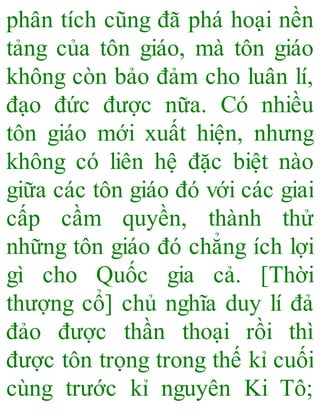 phân tích cũng đã phá hoại nền
tảng của tôn giáo, mà tôn giáo
không còn bảo đảm cho luân lí,
đạo đức được nữa. Có nhiều
tôn giáo mới xuất hiện, nhưng
không có liên hệ đặc biệt nào
giữa các tôn giáo đó với các giai
cấp cầm quyền, thành thử
những tôn giáo đó chẳng ích lợi
gì cho Quốc gia cả. [Thời
thượng cổ] chủ nghĩa duy lí đả
đảo được thần thoại rồi thì
được tôn trọng trong thế kỉ cuối
cùng trước kỉ nguyên Ki Tô;
 