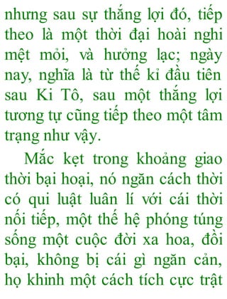 nhưng sau sự thắng lợi đó, tiếp
theo là một thời đại hoài nghi
mệt mỏi, và hưởng lạc; ngày
nay, nghĩa là từ thế kỉ đầu tiên
sau Ki Tô, sau một thắng lợi
tương tự cũng tiếp theo một tâm
trạng như vậy.
Mắc kẹt trong khoảng giao
thời bại hoại, nó ngăn cách thời
có qui luật luân lí với cái thời
nối tiếp, một thế hệ phóng túng
sống một cuộc đời xa hoa, đồi
bại, không bị cái gì ngăn cản,
họ khinh một cách tích cực trật
 
