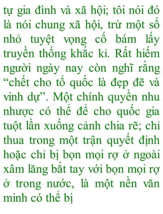 tự gia đình và xã hội; tôi nói đó
là nói chung xã hội, trừ một số
nhỏ tuyệt vọng cố bám lấy
truyền thống khắc kỉ. Rất hiếm
người ngày nay còn nghĩ rằng
“chết cho tổ quốc là đẹp đẽ và
vinh dự”. Một chính quyền nhu
nhược có thể để cho quốc gia
tuột lần xuống cảnh chia rẽ; chỉ
thua trong một trận quyết định
hoặc chỉ bị bọn mọi rợ ở ngoài
xâm lăng bắt tay với bọn mọi rợ
ở trong nước, là một nền văn
minh có thể bị
 