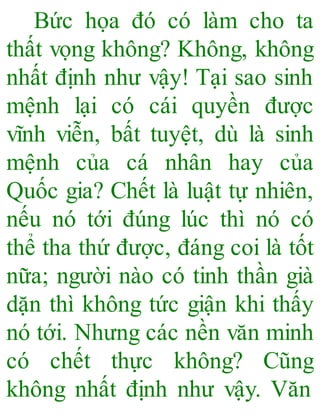 Bức họa đó có làm cho ta
thất vọng không? Không, không
nhất định như vậy! Tại sao sinh
mệnh lại có cái quyền được
vĩnh viễn, bất tuyệt, dù là sinh
mệnh của cá nhân hay của
Quốc gia? Chết là luật tự nhiên,
nếu nó tới đúng lúc thì nó có
thể tha thứ được, đáng coi là tốt
nữa; người nào có tinh thần già
dặn thì không tức giận khi thấy
nó tới. Nhưng các nền văn minh
có chết thực không? Cũng
không nhất định như vậy. Văn
 