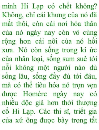 minh Hi Lạp có chết không?
Không, chỉ cái khung của nó đã
mất thôi, còn cái nơi hóa thân
của nó ngày nay còn vô cùng
rộng hơn cái nôi của nó hồi
xưa. Nó còn sống trong kí ức
của nhân loại, sống sum suê tới
nỗi không một người nào dù
sống lâu, sống đầy đủ tới đâu,
mà có thể tiêu hóa nó trọn vẹn
được Homère ngày nay có
nhiều độc giả hơn thời thượng
cổ Hi Lạp. Các thi sĩ, triết gia
của xứ ông được bày trong tất
 