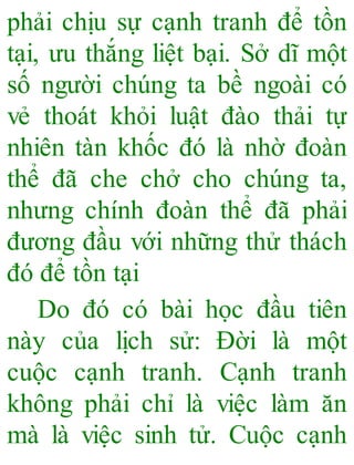phải chịu sự cạnh tranh để tồn
tại, ưu thắng liệt bại. Sở dĩ một
số người chúng ta bề ngoài có
vẻ thoát khỏi luật đào thải tự
nhiên tàn khốc đó là nhờ đoàn
thể đã che chở cho chúng ta,
nhưng chính đoàn thể đã phải
đương đầu với những thử thách
đó để tồn tại
Do đó có bài học đầu tiên
này của lịch sử: Đời là một
cuộc cạnh tranh. Cạnh tranh
không phải chỉ là việc làm ăn
mà là việc sinh tử. Cuộc cạnh
 
